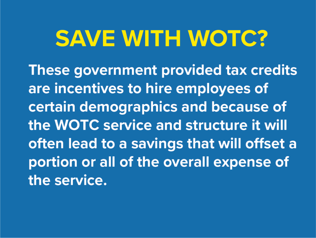 Save with WOTC? These government provided tax credits are incentives to hire employees of certain demographics and because the WOTC service and structure it will often lead to a savings that will offset a portion or all of the overall expense of the service.